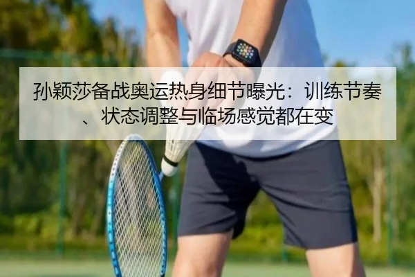 孙颖莎备战奥运热身细节曝光：训练节奏、状态调整与临场感觉都在变